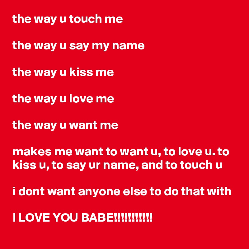 the way u touch me

the way u say my name

the way u kiss me

the way u love me 

the way u want me

makes me want to want u, to love u. to kiss u, to say ur name, and to touch u

i dont want anyone else to do that with 

I LOVE YOU BABE!!!!!!!!!!! 