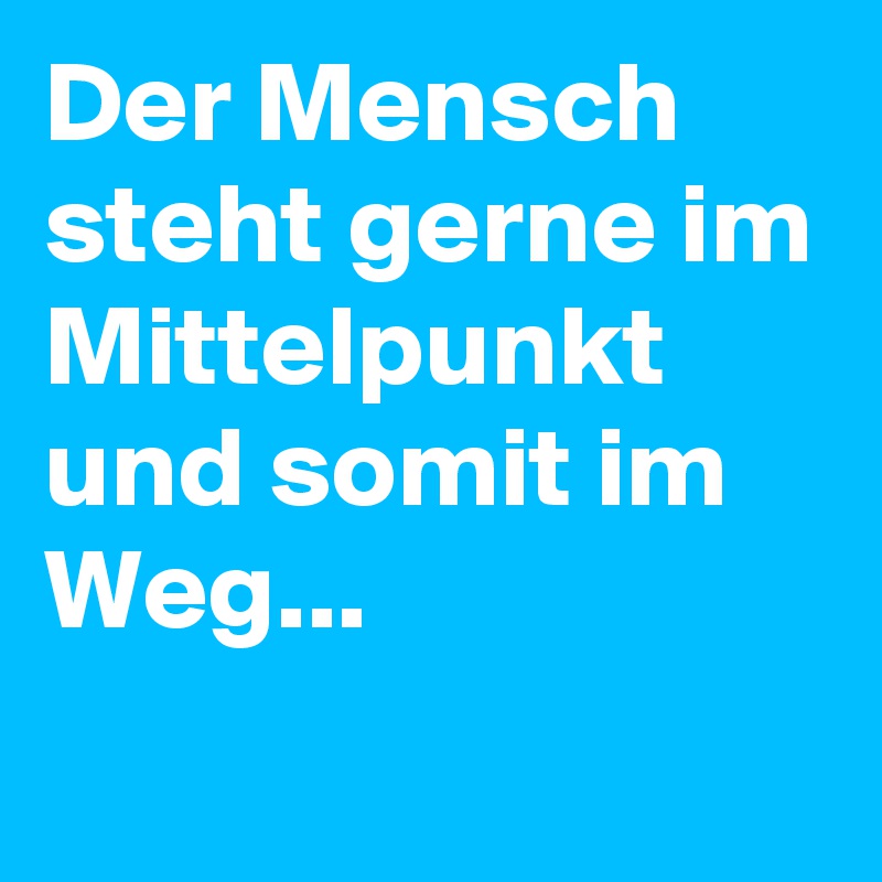 Der Mensch steht gerne im Mittelpunkt und somit im Weg...
