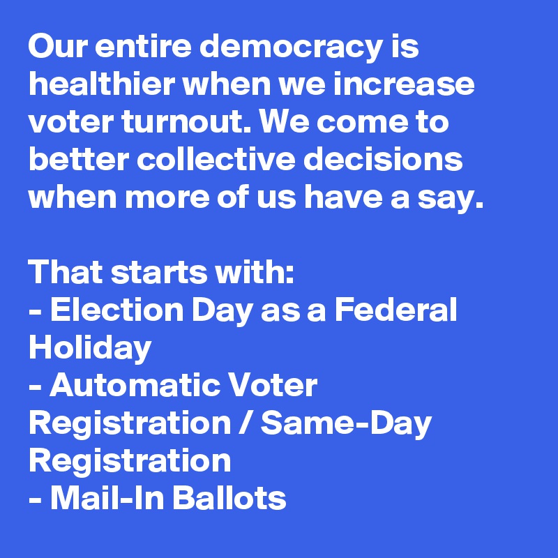 Our entire democracy is healthier when we increase voter turnout. We come to better collective decisions when more of us have a say.

That starts with:
- Election Day as a Federal Holiday
- Automatic Voter Registration / Same-Day Registration
- Mail-In Ballots