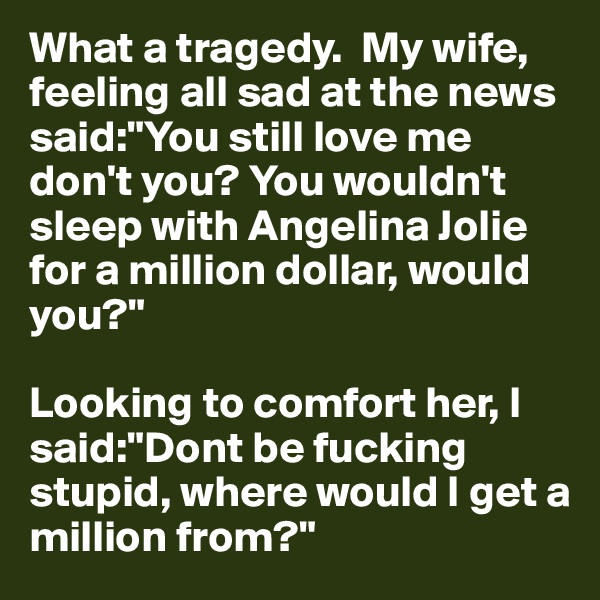 What a tragedy.  My wife, feeling all sad at the news said:"You still love me don't you? You wouldn't sleep with Angelina Jolie for a million dollar, would you?"

Looking to comfort her, I said:"Dont be fucking stupid, where would I get a million from?"