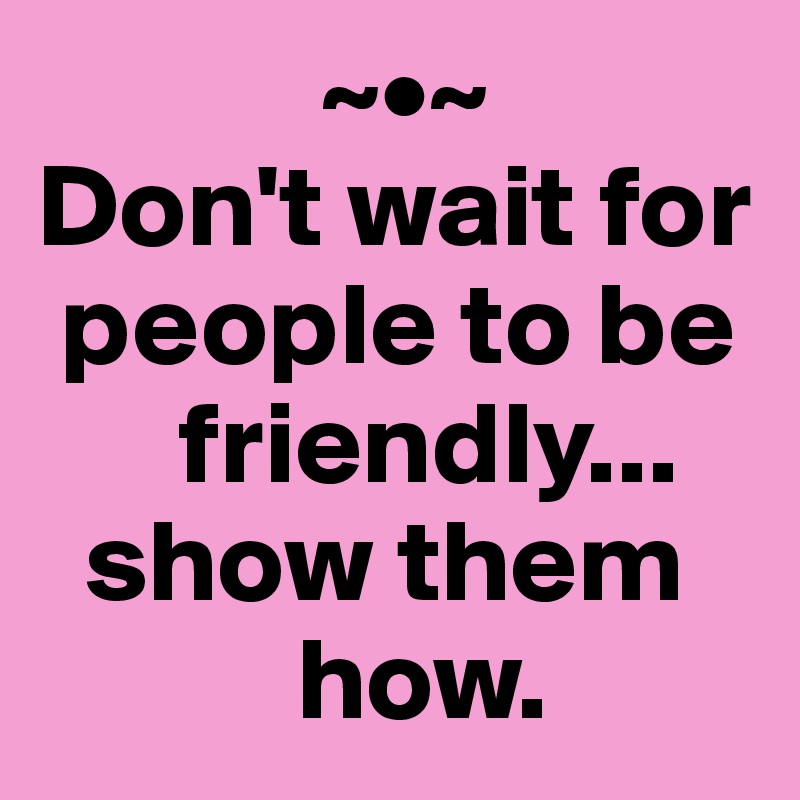             ~•~
Don't wait for 
 people to be 
      friendly... 
  show them 
           how.