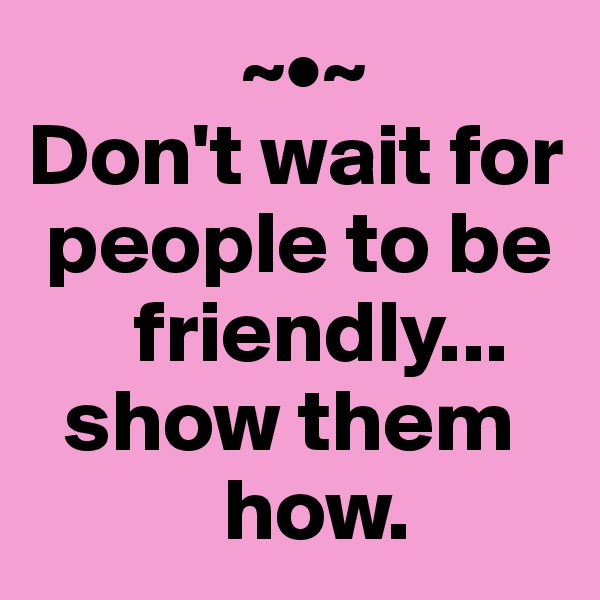             ~•~
Don't wait for 
 people to be 
      friendly... 
  show them 
           how.