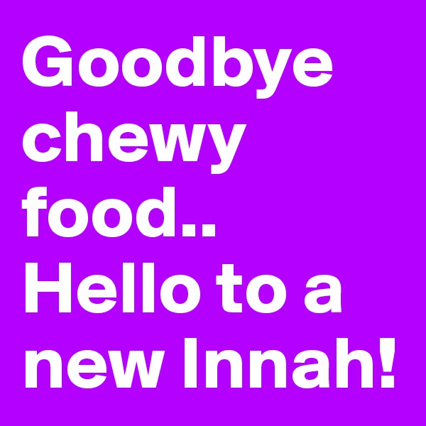 Goodbye chewy food..
Hello to a new Innah!