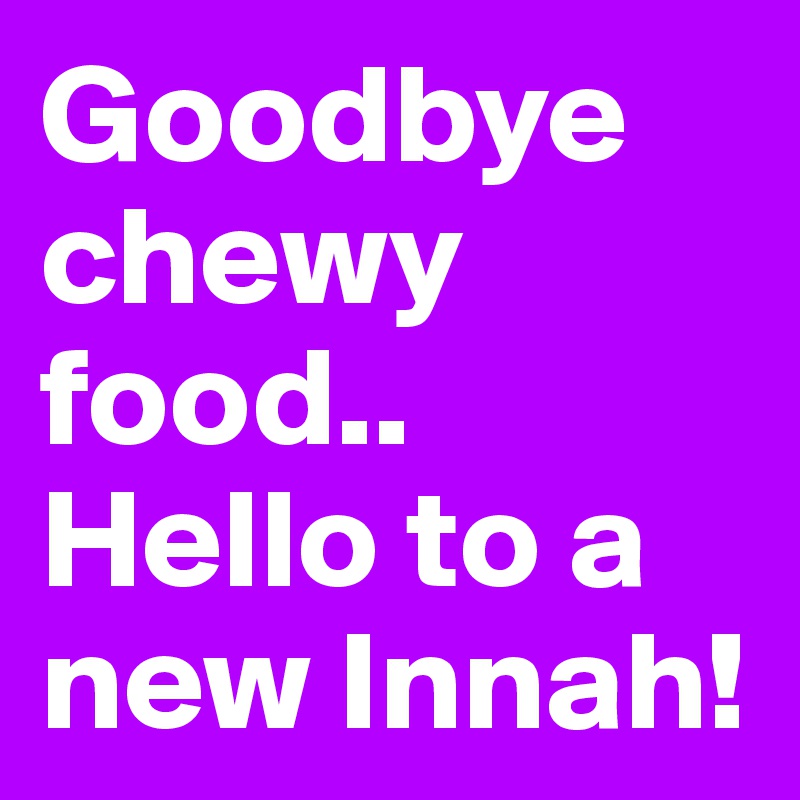 Goodbye chewy food..
Hello to a new Innah!