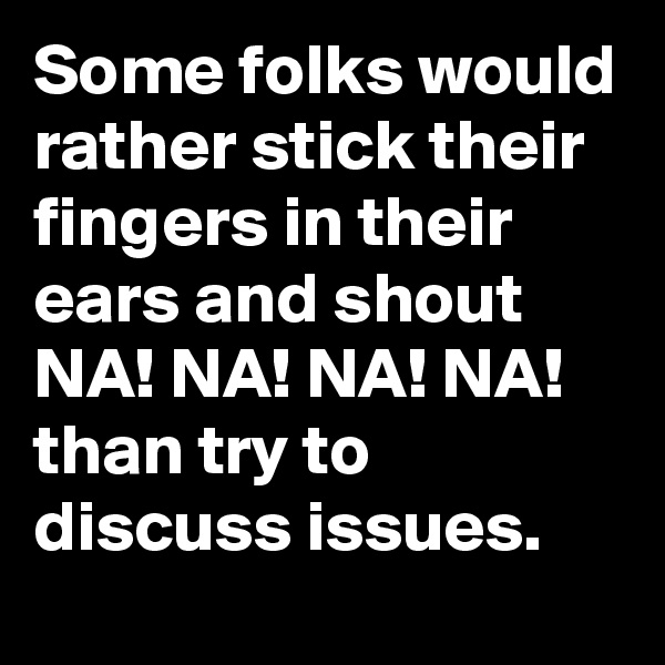 Some folks would rather stick their fingers in their ears and shout NA! NA! NA! NA! than try to discuss issues.
