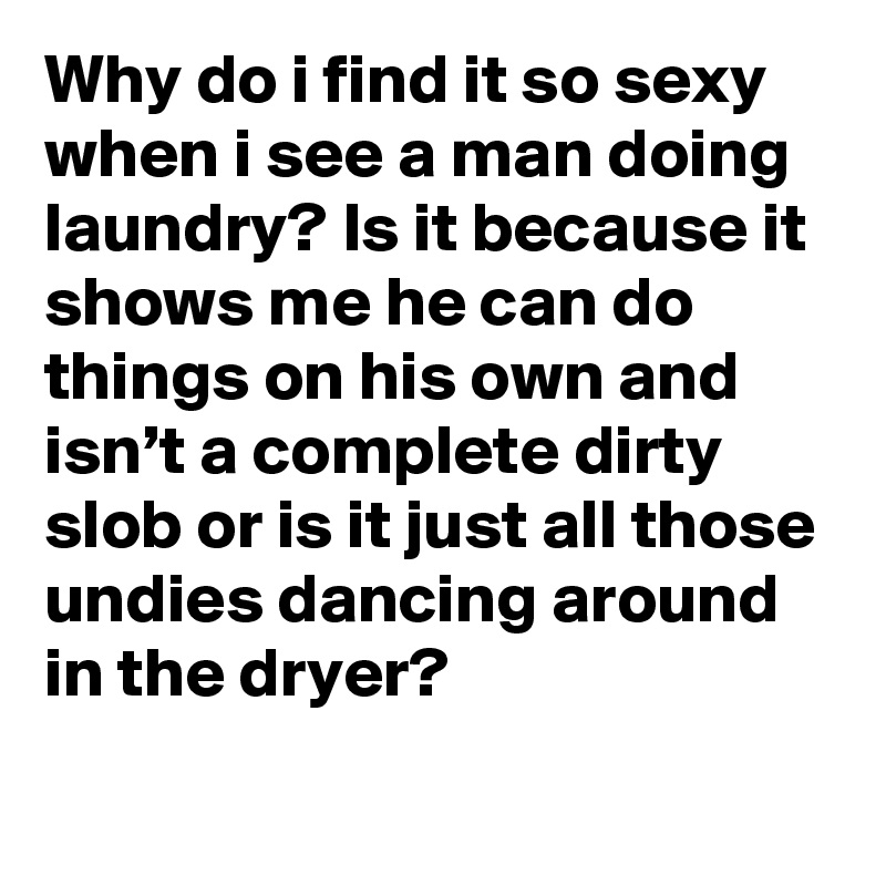 Why do i find it so sexy when i see a man doing laundry? Is it because it shows me he can do things on his own and isn’t a complete dirty slob or is it just all those undies dancing around in the dryer?