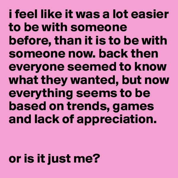 i feel like it was a lot easier to be with someone before, than it is to be with someone now. back then everyone seemed to know what they wanted, but now everything seems to be based on trends, games and lack of appreciation. 


or is it just me? 