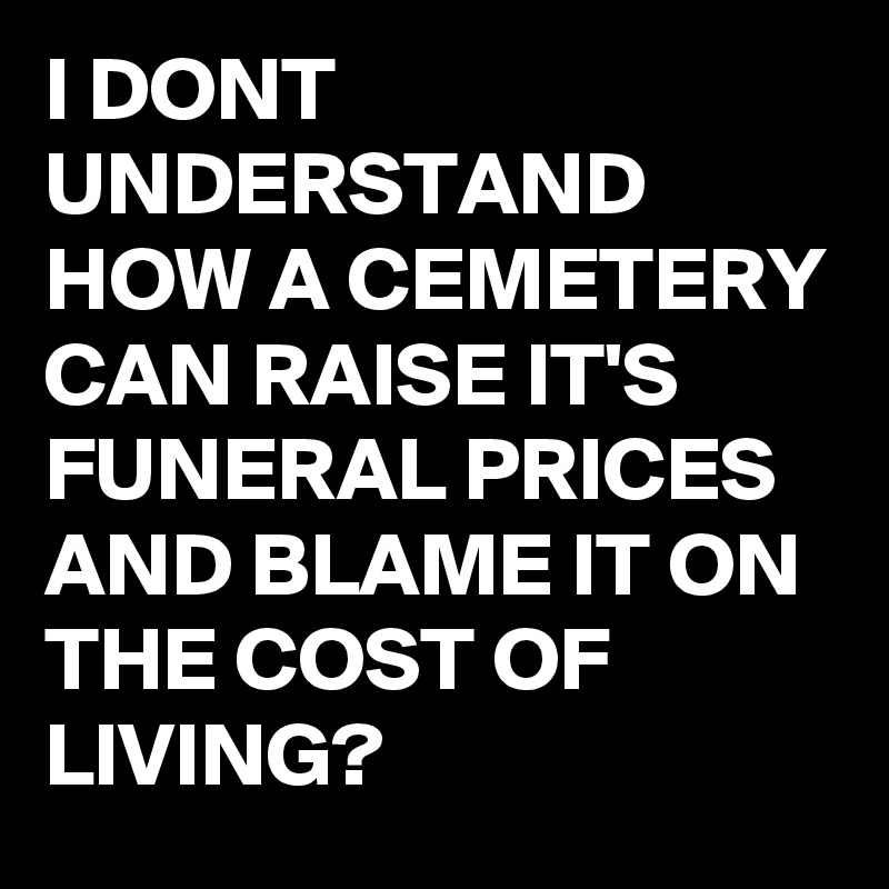 I DONT UNDERSTAND HOW A CEMETERY CAN RAISE IT'S FUNERAL PRICES AND BLAME IT ON THE COST OF LIVING?