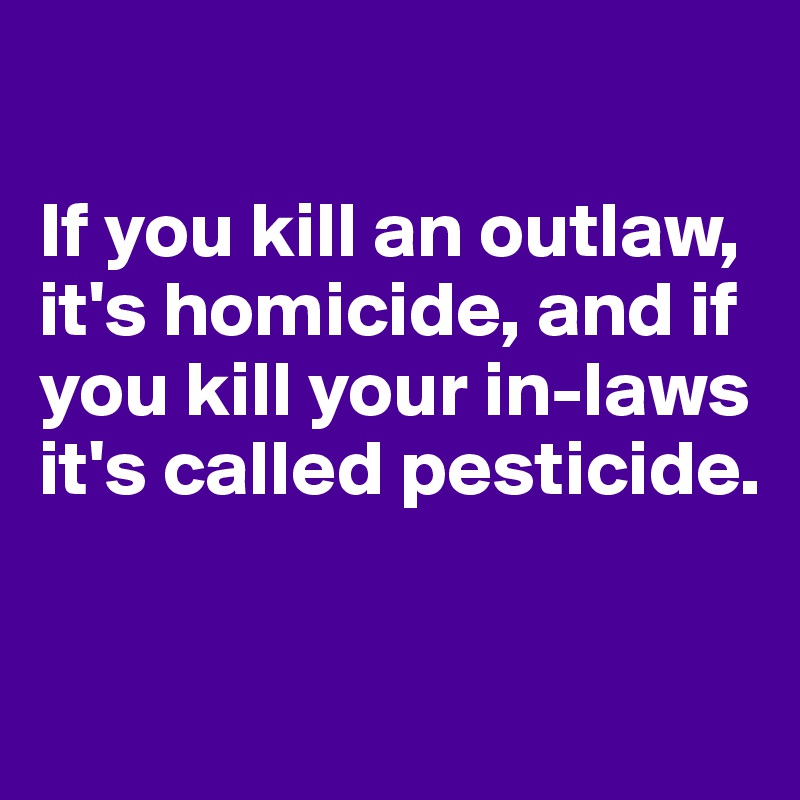 

If you kill an outlaw, it's homicide, and if you kill your in-laws it's called pesticide.

