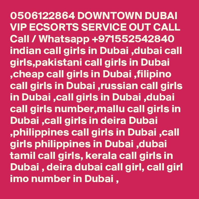 0506122864 DOWNTOWN DUBAI VIP ECSORTS SERVICE OUT CALL Call / Whatsapp +971552542840
indian call girls in Dubai ,dubai call girls,pakistani call girls in Dubai ,cheap call girls in Dubai ,filipino call girls in Dubai ,russian call girls in Dubai ,call girls in Dubai ,dubai call girls number,mallu call girls in Dubai ,call girls in deira Dubai ,philippines call girls in Dubai ,call girls philippines in Dubai ,dubai tamil call girls, kerala call girls in Dubai , deira dubai call girl, call girl imo number in Dubai , 
