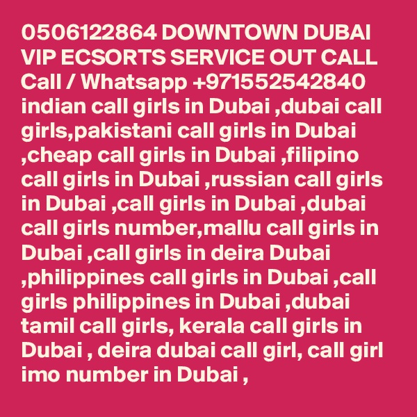 0506122864 DOWNTOWN DUBAI VIP ECSORTS SERVICE OUT CALL Call / Whatsapp +971552542840
indian call girls in Dubai ,dubai call girls,pakistani call girls in Dubai ,cheap call girls in Dubai ,filipino call girls in Dubai ,russian call girls in Dubai ,call girls in Dubai ,dubai call girls number,mallu call girls in Dubai ,call girls in deira Dubai ,philippines call girls in Dubai ,call girls philippines in Dubai ,dubai tamil call girls, kerala call girls in Dubai , deira dubai call girl, call girl imo number in Dubai , 