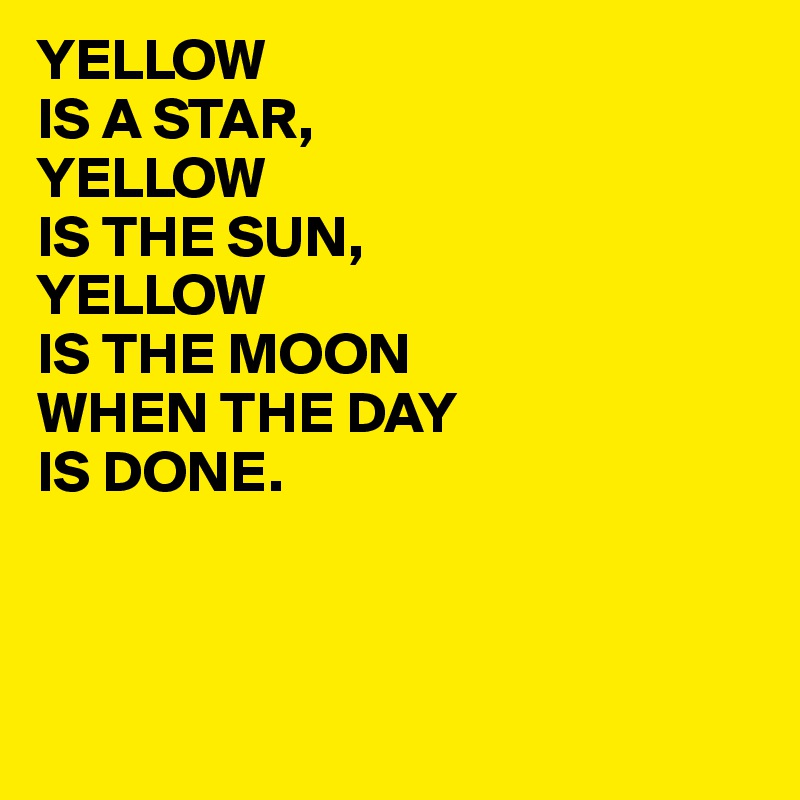 YELLOW
IS A STAR,
YELLOW 
IS THE SUN,
YELLOW
IS THE MOON
WHEN THE DAY
IS DONE.



