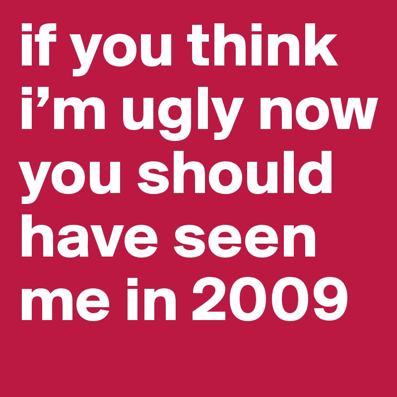 if you think i’m ugly now you should have seen me in 2009