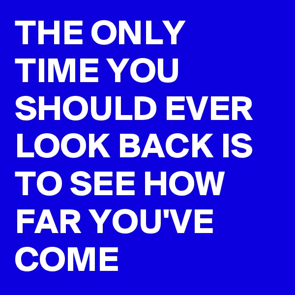 THE ONLY TIME YOU SHOULD EVER LOOK BACK IS TO SEE HOW FAR YOU'VE COME 