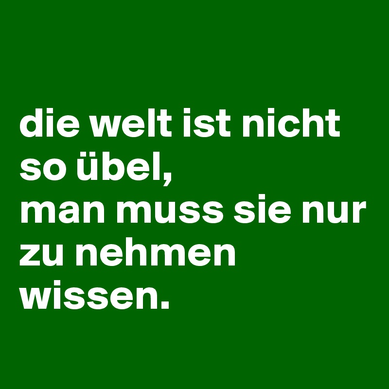 

die welt ist nicht so übel, 
man muss sie nur 
zu nehmen wissen.
