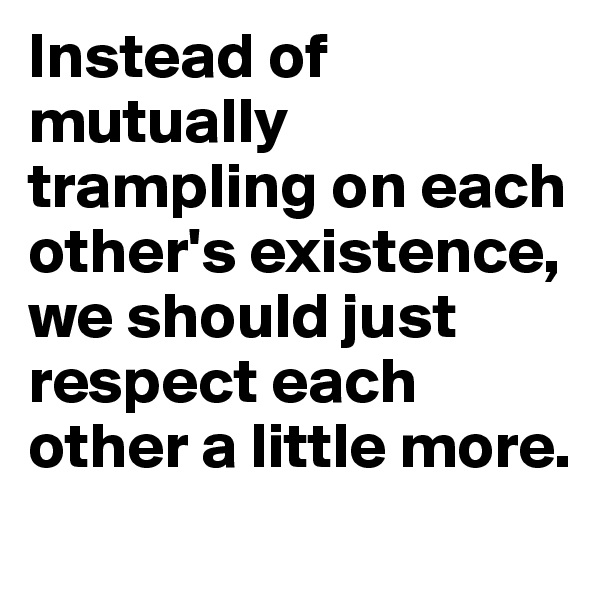 Instead of mutually trampling on each other's existence,
we should just respect each other a little more. 
