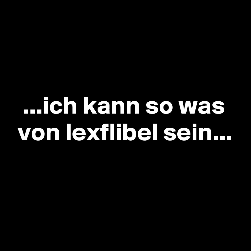 


  ...ich kann so was
 von lexflibel sein...


