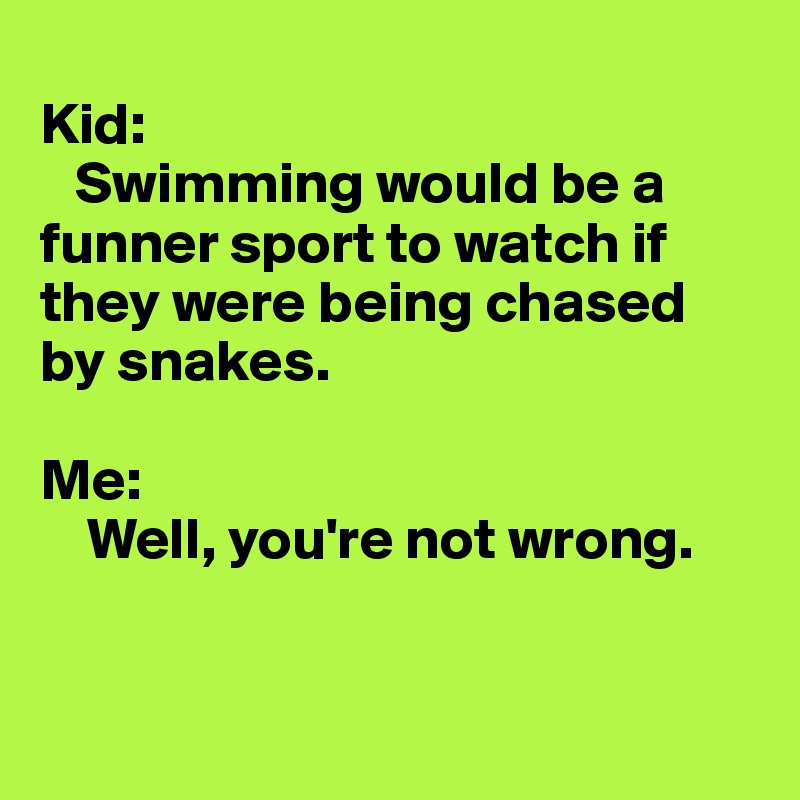 
Kid: 
   Swimming would be a funner sport to watch if they were being chased by snakes.

Me:
    Well, you're not wrong.


