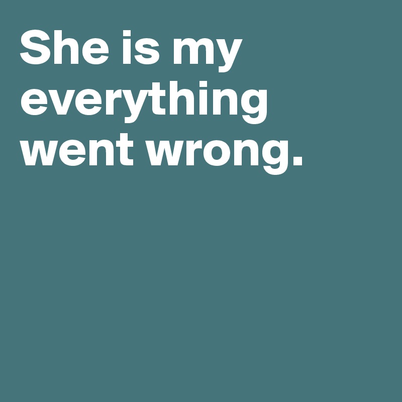 She is my 
everything 
went wrong. 



