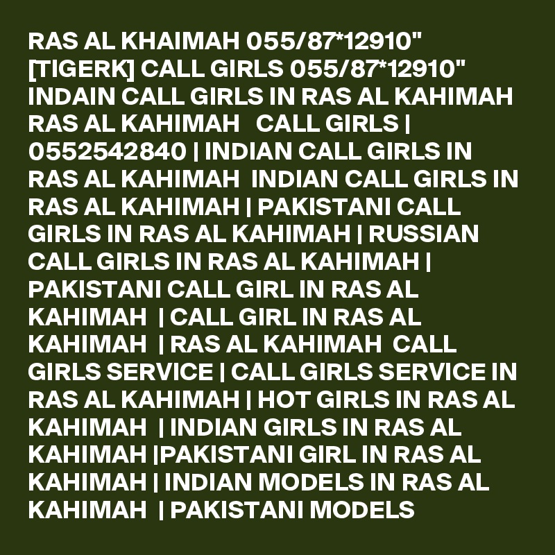 RAS AL KHAIMAH 055/87*12910" [TIGERK] CALL GIRLS 055/87*12910" INDAIN CALL GIRLS IN RAS AL KAHIMAH RAS AL KAHIMAH   CALL GIRLS | 0552542840 | INDIAN CALL GIRLS IN RAS AL KAHIMAH  INDIAN CALL GIRLS IN RAS AL KAHIMAH | PAKISTANI CALL GIRLS IN RAS AL KAHIMAH | RUSSIAN CALL GIRLS IN RAS AL KAHIMAH | PAKISTANI CALL GIRL IN RAS AL KAHIMAH  | CALL GIRL IN RAS AL KAHIMAH  | RAS AL KAHIMAH  CALL GIRLS SERVICE | CALL GIRLS SERVICE IN RAS AL KAHIMAH | HOT GIRLS IN RAS AL KAHIMAH  | INDIAN GIRLS IN RAS AL KAHIMAH |PAKISTANI GIRL IN RAS AL KAHIMAH | INDIAN MODELS IN RAS AL KAHIMAH  | PAKISTANI MODELS 