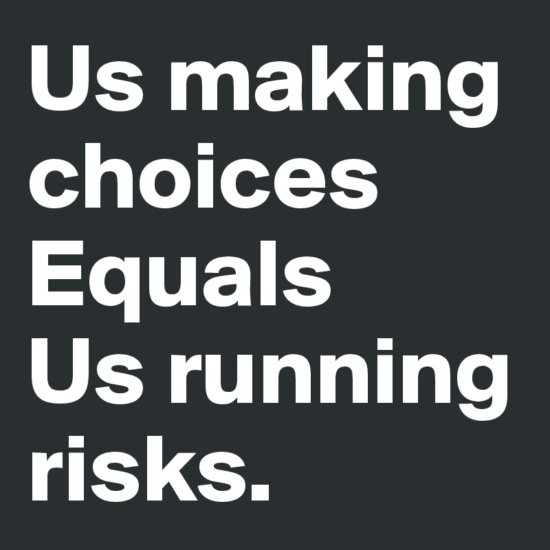 Us making choices 
Equals 
Us running risks.