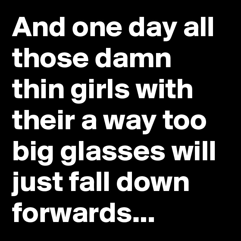 And one day all those damn thin girls with their a way too big glasses will just fall down forwards...