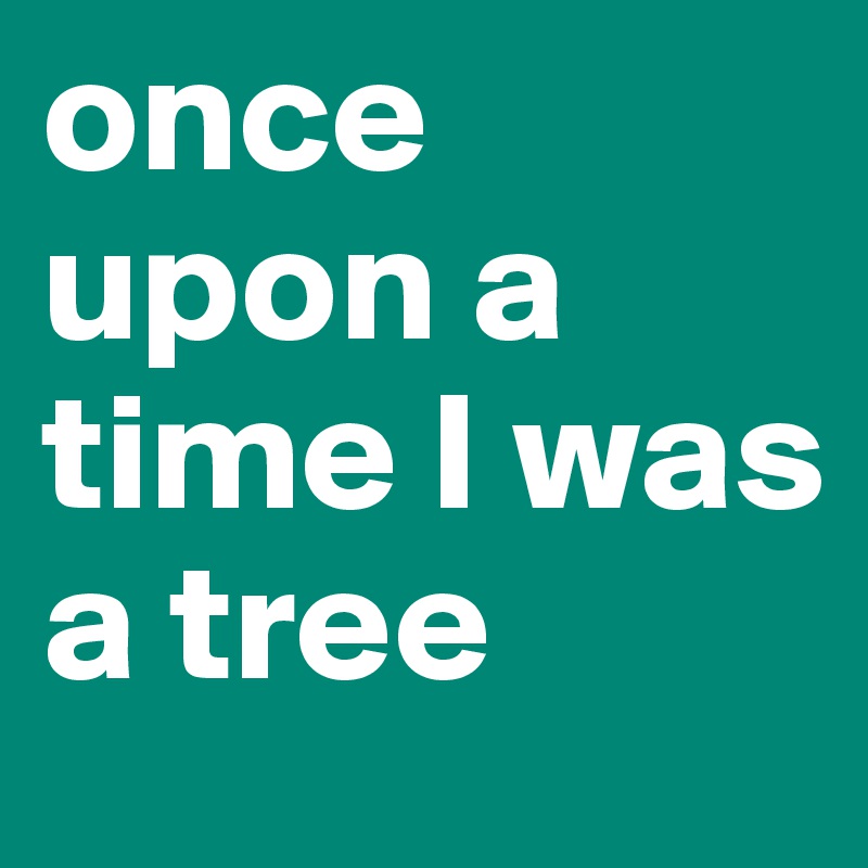 once upon a time I was a tree