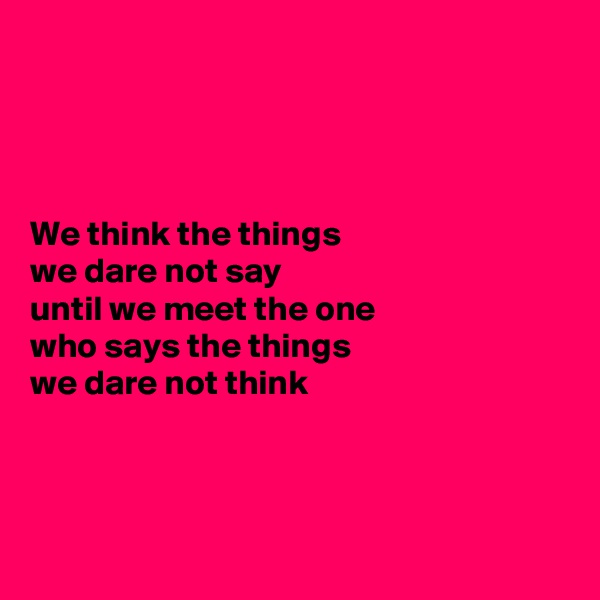 




We think the things 
we dare not say 
until we meet the one 
who says the things 
we dare not think



