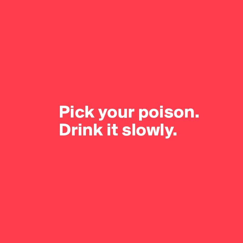 




             Pick your poison.
             Drink it slowly.




