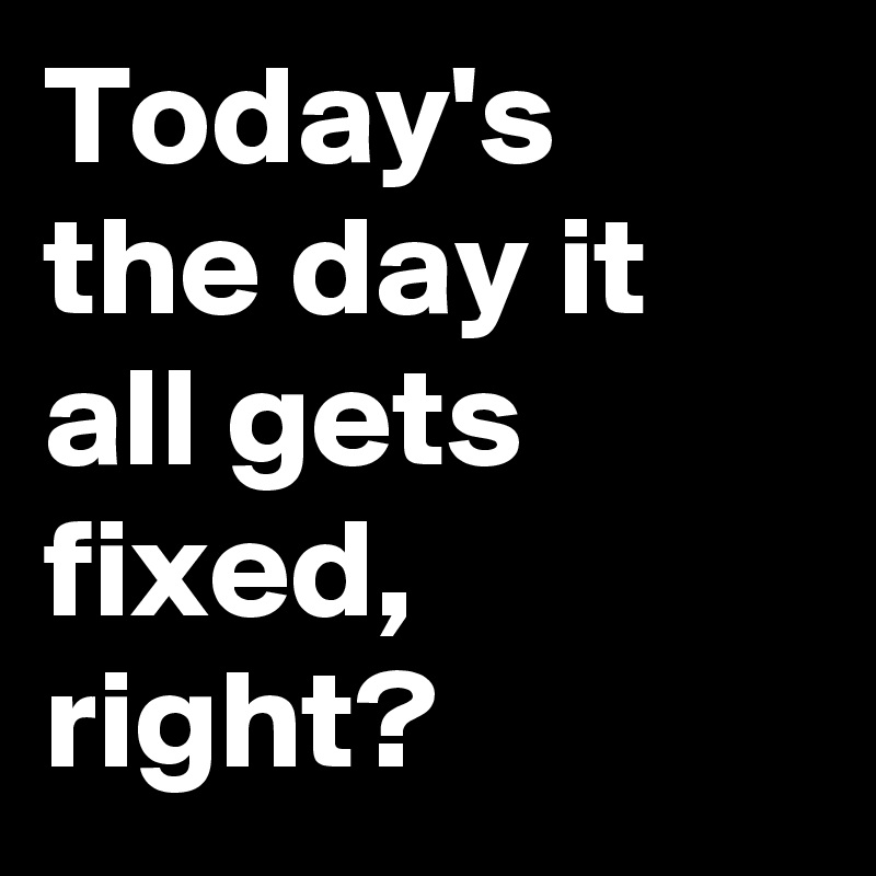 Today's the day it all gets fixed, right?