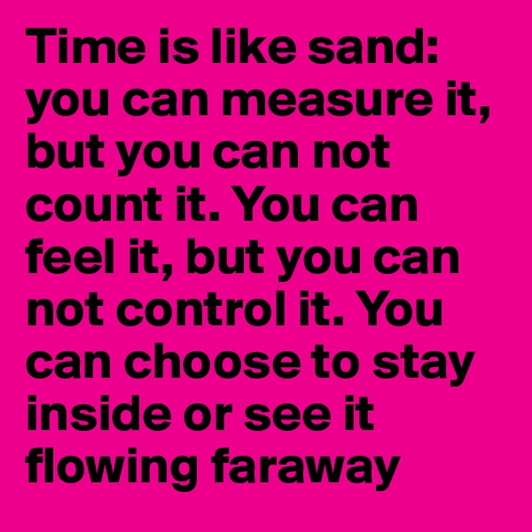 Time is like sand: you can measure it, but you can not count it. You can feel it, but you can not control it. You can choose to stay inside or see it flowing faraway