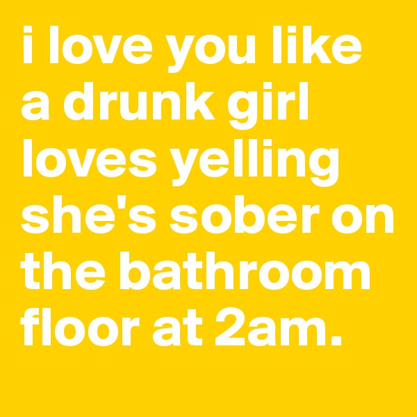 i love you like a drunk girl loves yelling she's sober on the bathroom floor at 2am. 