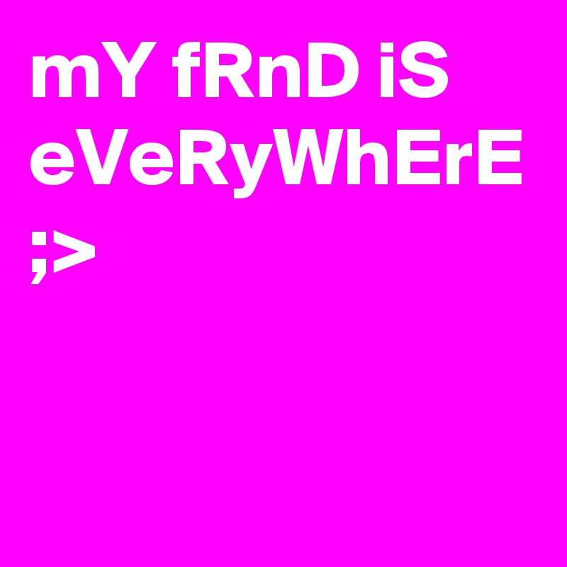 mY fRnD iS eVeRyWhErE ;>