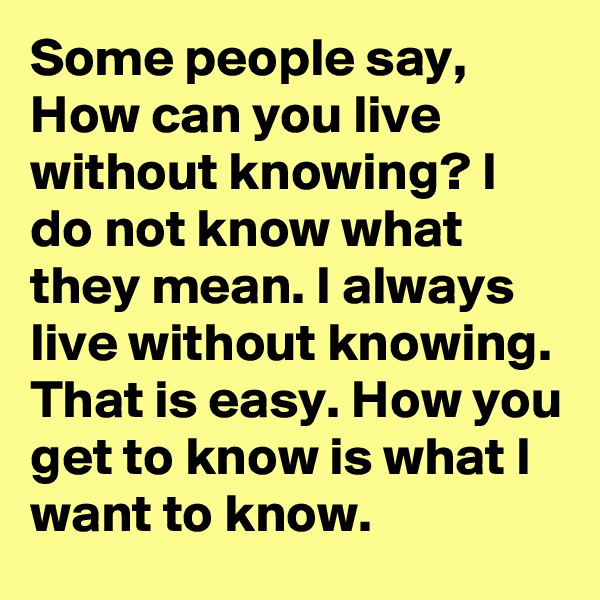 Some people say, How can you live without knowing? I do not know what they mean. I always live without knowing. That is easy. How you get to know is what I want to know.