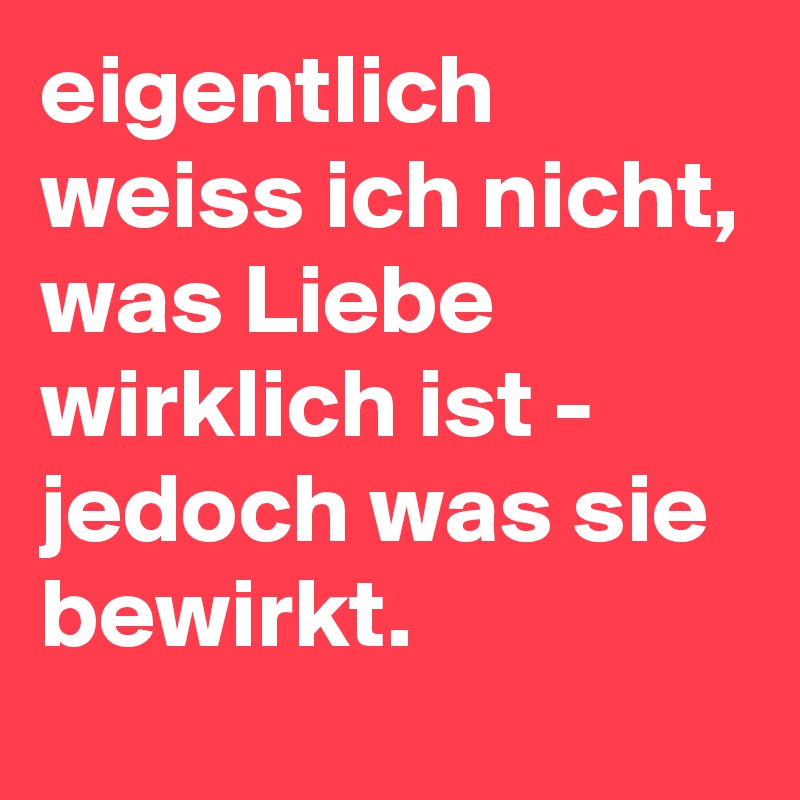 eigentlich weiss ich nicht, was Liebe wirklich ist - jedoch was sie bewirkt.