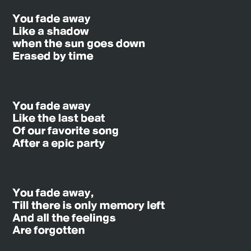 You fade away
Like a shadow 
when the sun goes down
Erased by time



You fade away 
Like the last beat
Of our favorite song 
After a epic party



You fade away,
Till there is only memory left
And all the feelings 
Are forgotten