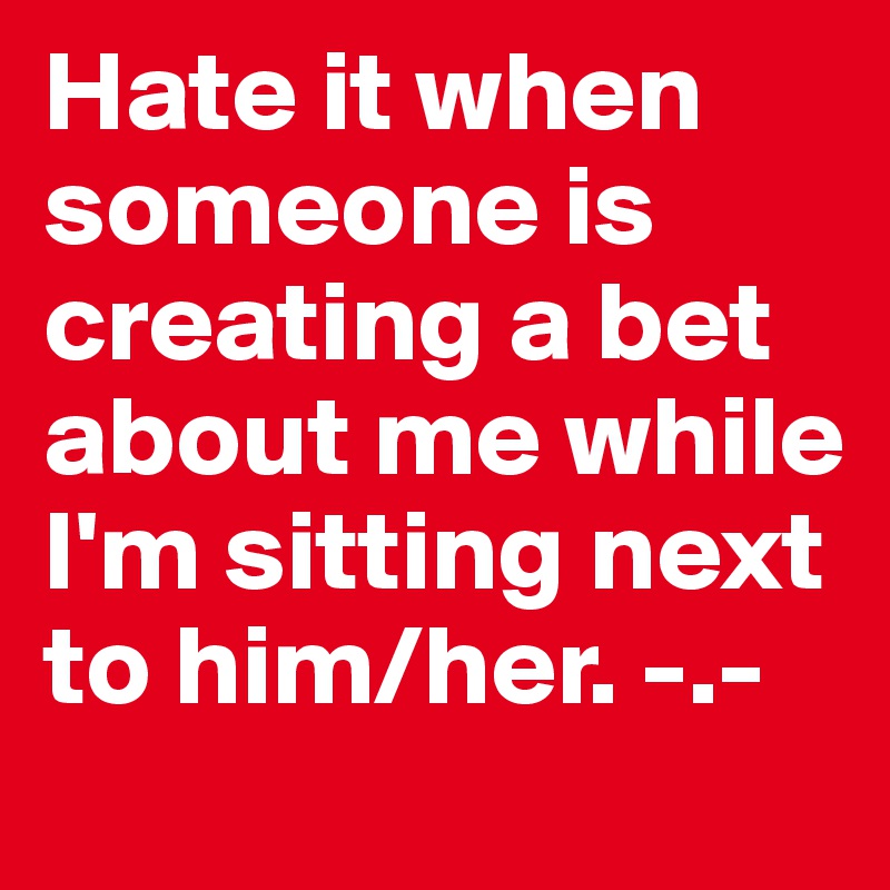 Hate it when someone is creating a bet about me while I'm sitting next to him/her. -.-