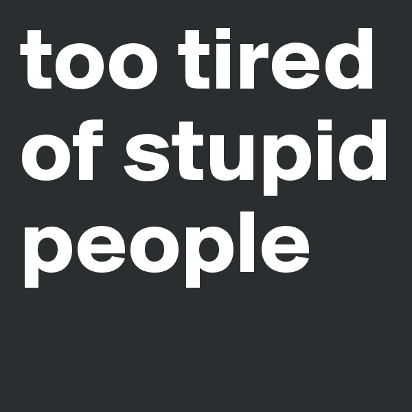 too tired of stupid people