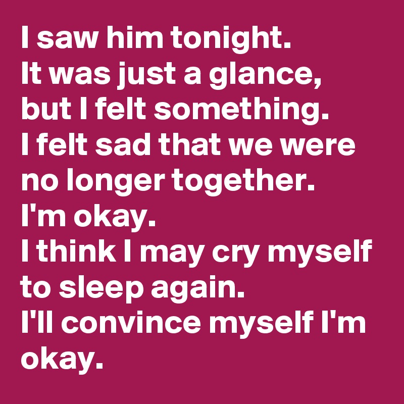 I saw him tonight. 
It was just a glance, but I felt something. 
I felt sad that we were no longer together. 
I'm okay. 
I think I may cry myself to sleep again.
I'll convince myself I'm okay.