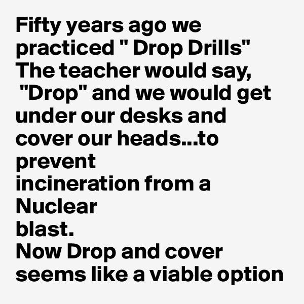 Fifty years ago we practiced " Drop Drills"
The teacher would say,
 "Drop" and we would get under our desks and cover our heads...to prevent
incineration from a Nuclear 
blast.
Now Drop and cover seems like a viable option