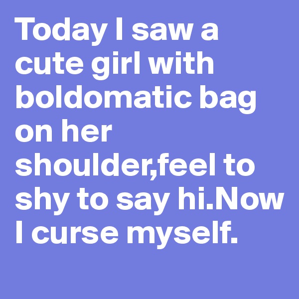 Today I saw a cute girl with boldomatic bag on her shoulder,feel to shy to say hi.Now I curse myself.