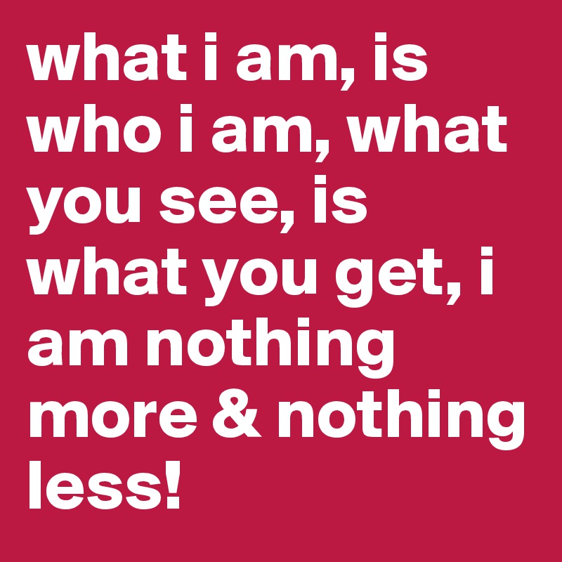 what i am, is who i am, what you see, is what you get, i am nothing more & nothing less!