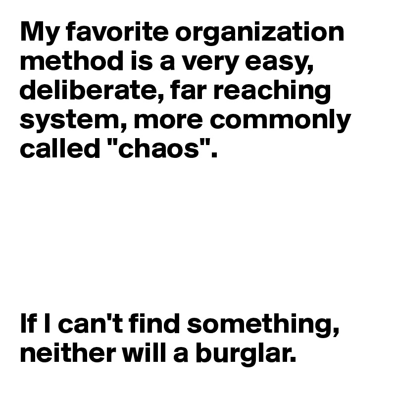 My favorite organization method is a very easy, deliberate, far reaching system, more commonly called "chaos".





If I can't find something, neither will a burglar.