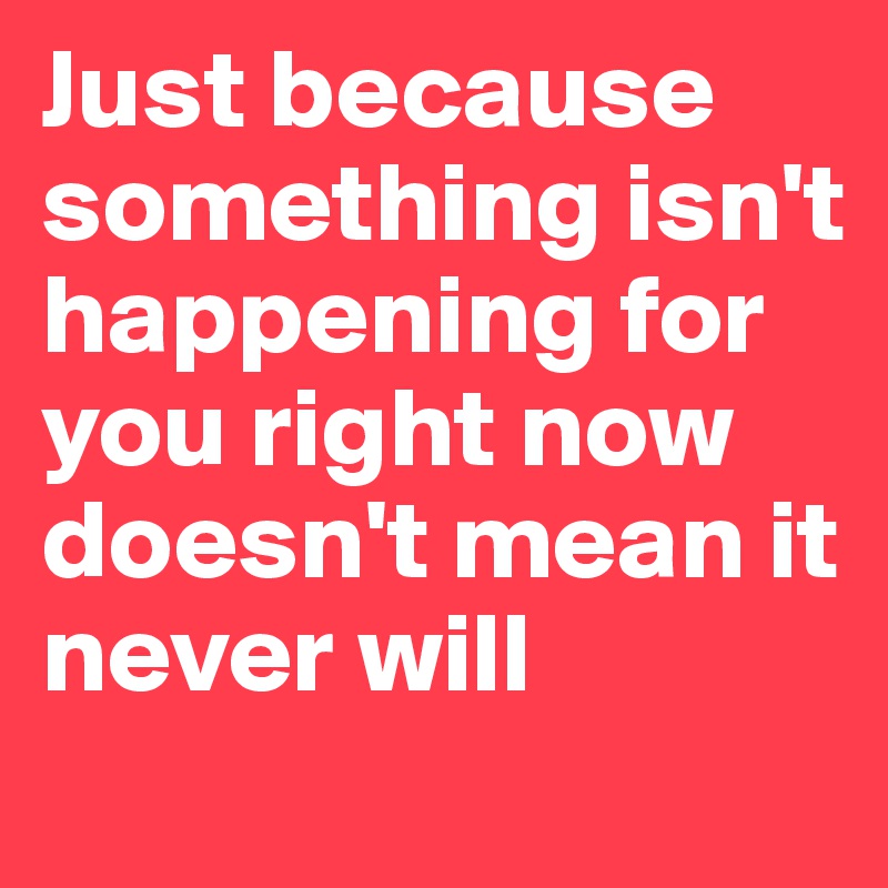 Just because something isn't happening for you right now doesn't mean it never will