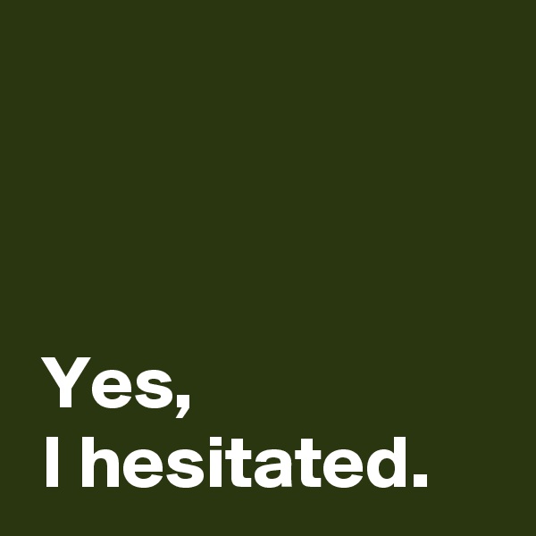 



 Yes,
 I hesitated.