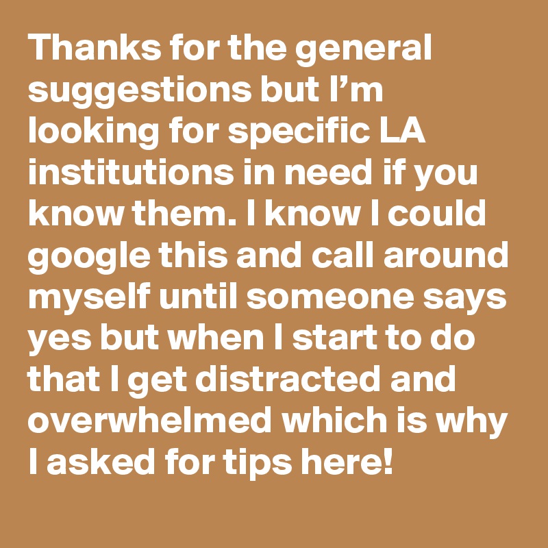 Thanks for the general suggestions but I’m looking for specific LA institutions in need if you know them. I know I could google this and call around myself until someone says yes but when I start to do that I get distracted and overwhelmed which is why I asked for tips here!