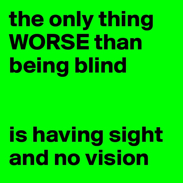 the only thing WORSE than being blind 


is having sight
and no vision