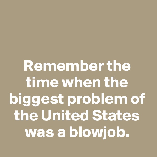 


Remember the time when the biggest problem of the United States was a blowjob.