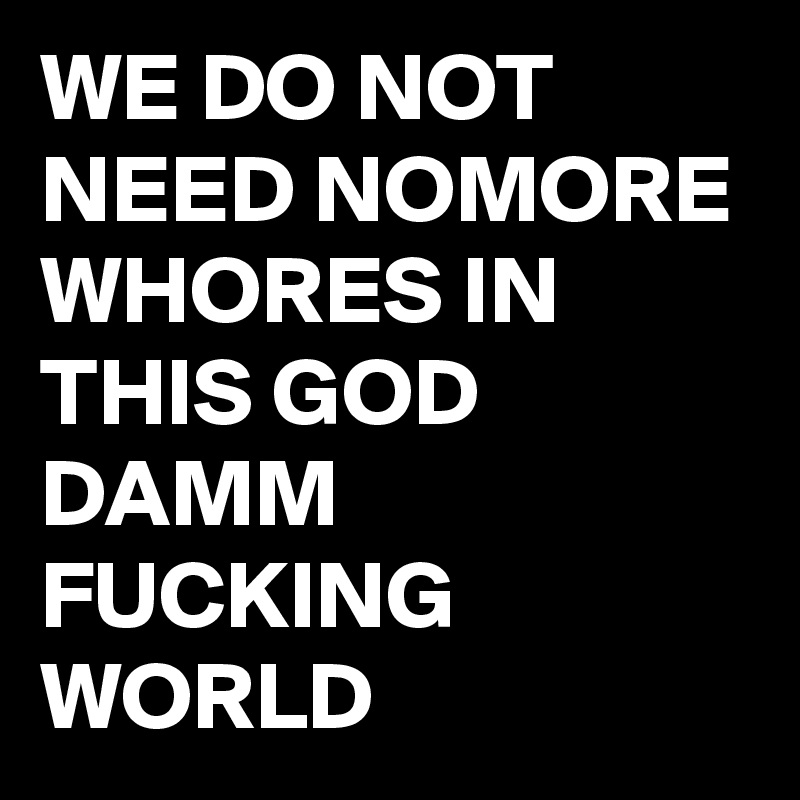 WE DO NOT NEED NOMORE WHORES IN THIS GOD DAMM FUCKING WORLD