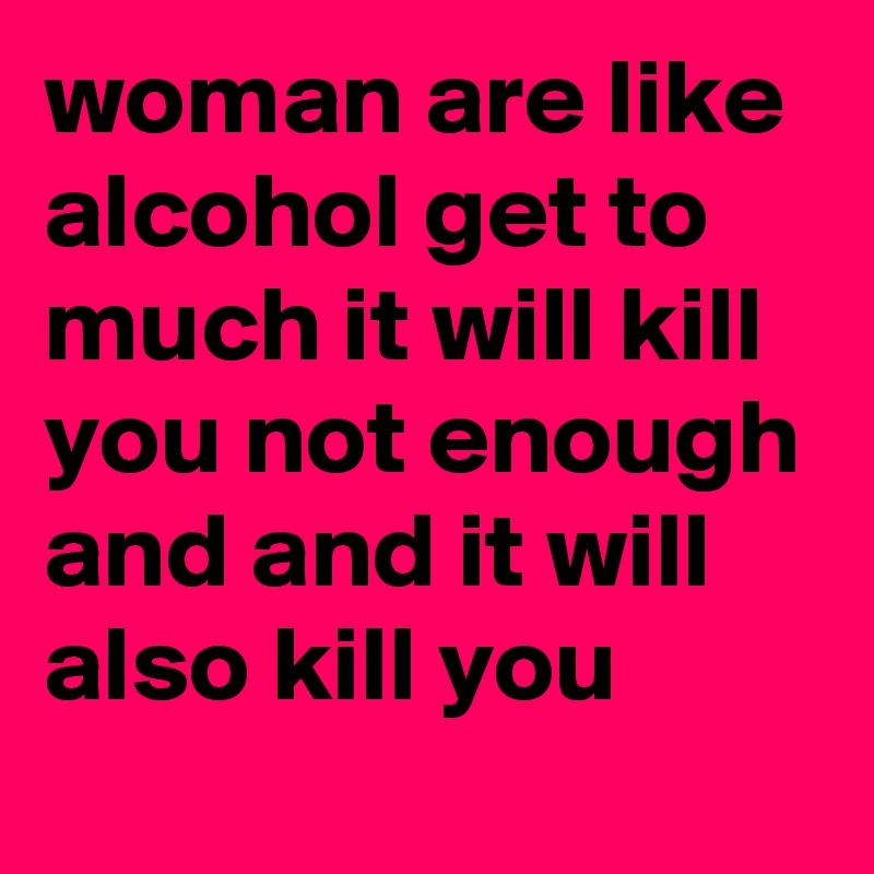 woman are like alcohol get to much it will kill you not enough and and it will also kill you